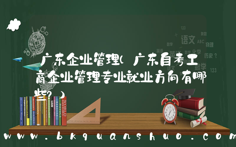 广东企业管理(广东自考工商企业管理专业就业方向有哪些？)