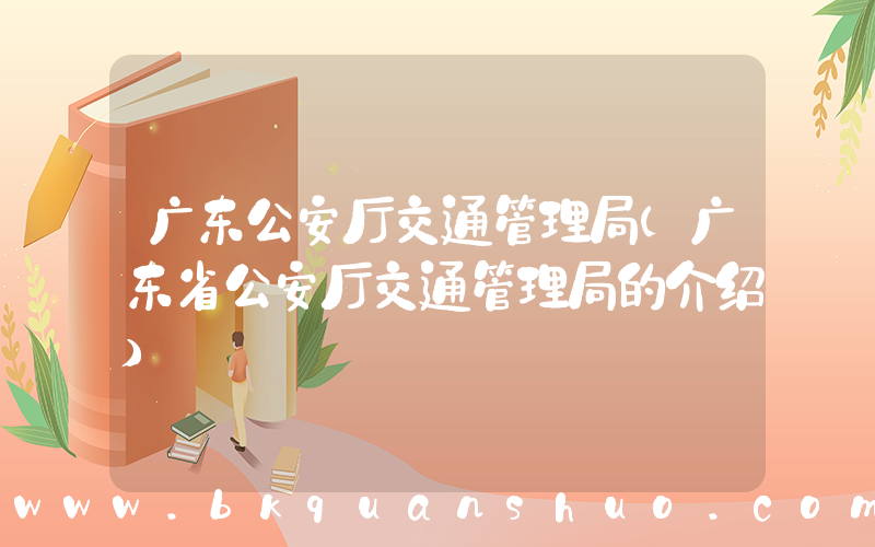 广东公安厅交通管理局(广东省公安厅交通管理局的介绍)