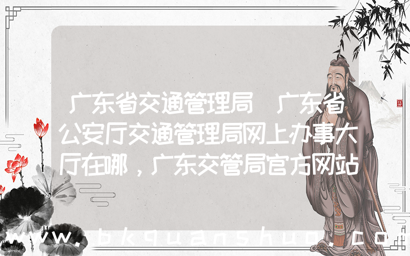 广东省交通管理局(广东省公安厅交通管理局网上办事大厅在哪，广东交管局官方网站是啥)
