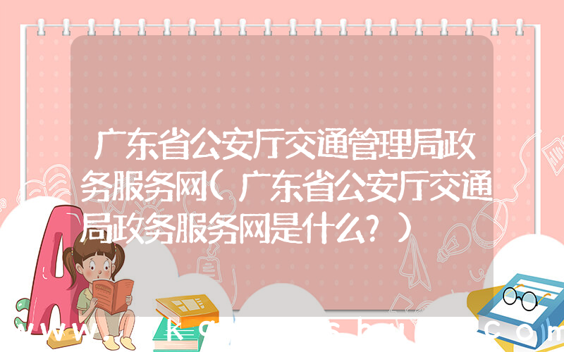广东省公安厅交通管理局政务服务网(广东省公安厅交通局政务服务网是什么？)