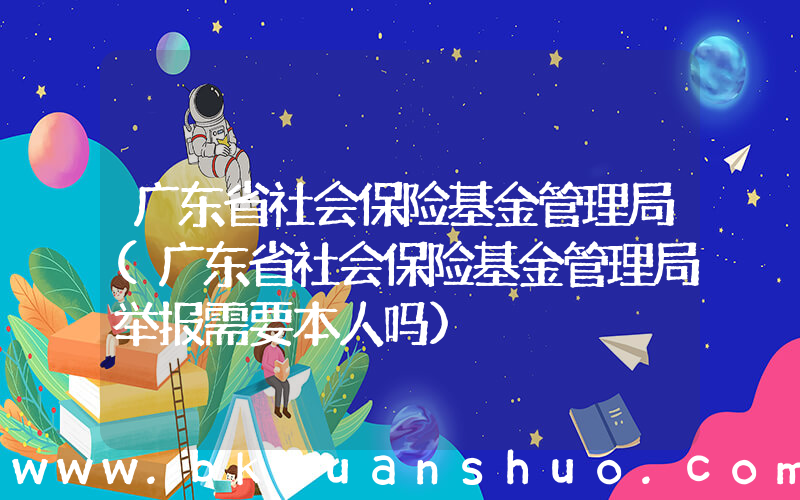 广东省社会保险基金管理局(广东省社会保险基金管理局举报需要本人吗)