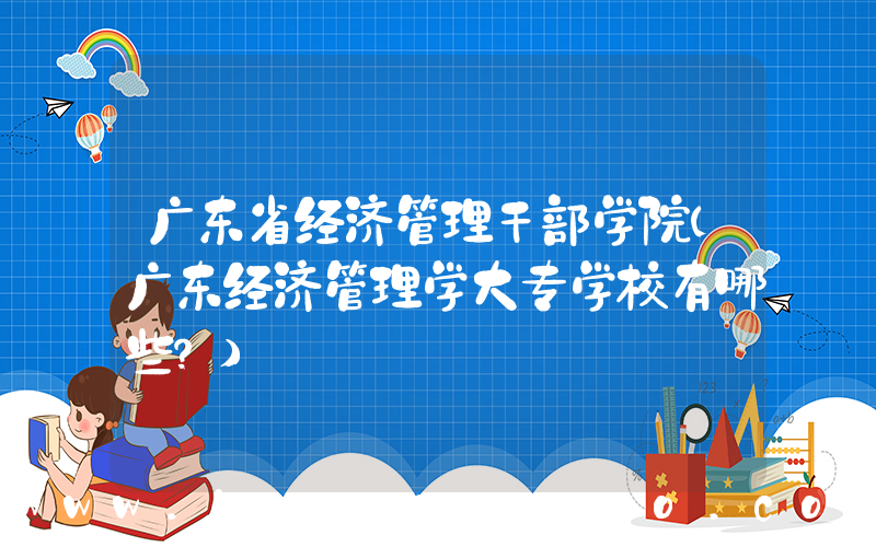 广东省经济管理干部学院(广东经济管理学大专学校有哪些？)
