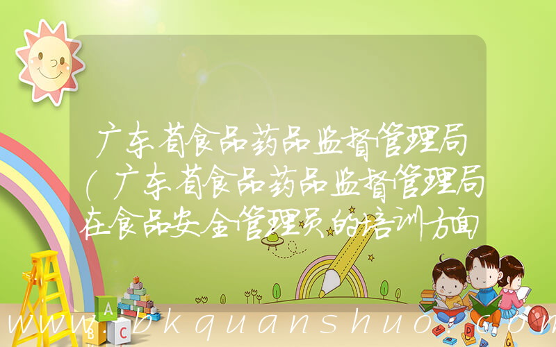 广东省食品药品监督管理局(广东省食品药品监督管理局在食品安全管理员的培训方面的职责是)