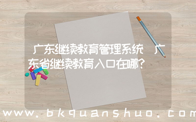广东继续教育管理系统(广东省继续教育入口在哪？)