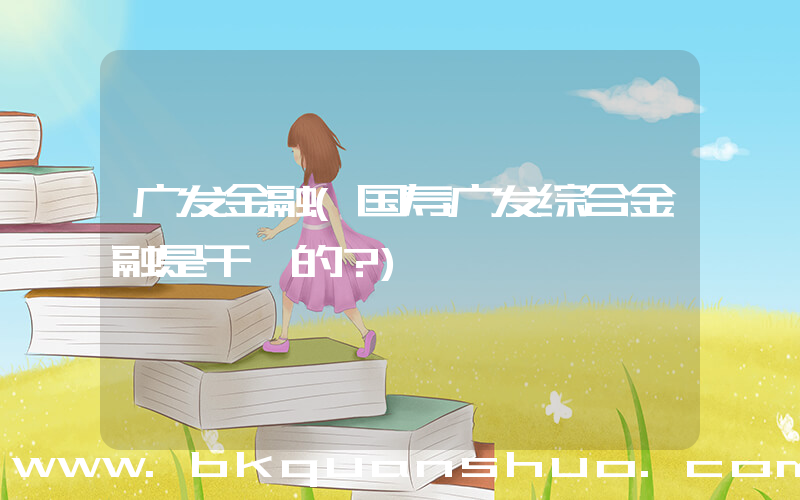 广发金融(国寿广发综合金融是干嘛的？)