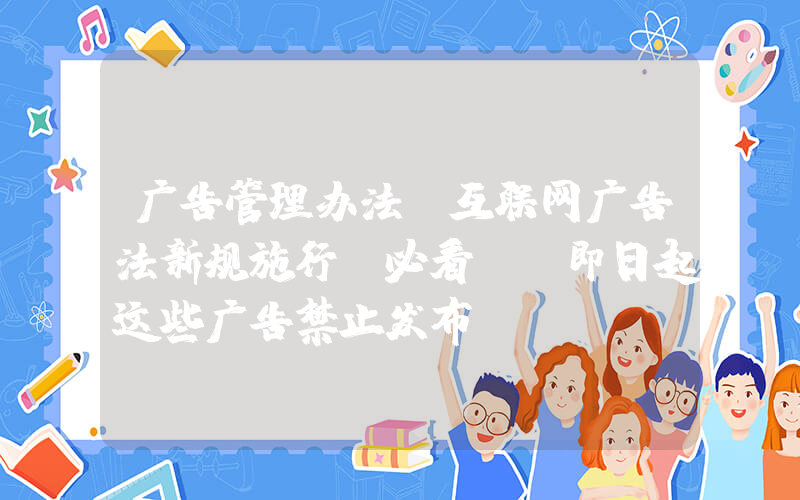 广告管理办法(互联网广告法新规施行(必看)：即日起这些广告禁止发布！)