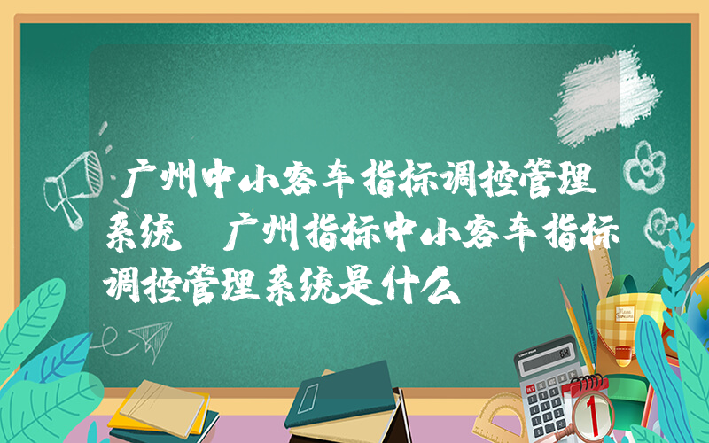 广州中小客车指标调控管理系统(广州指标中小客车指标调控管理系统是什么？)