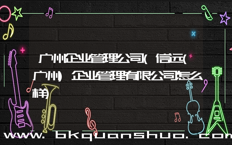 广州企业管理公司(信远(广州)企业管理有限公司怎么样)