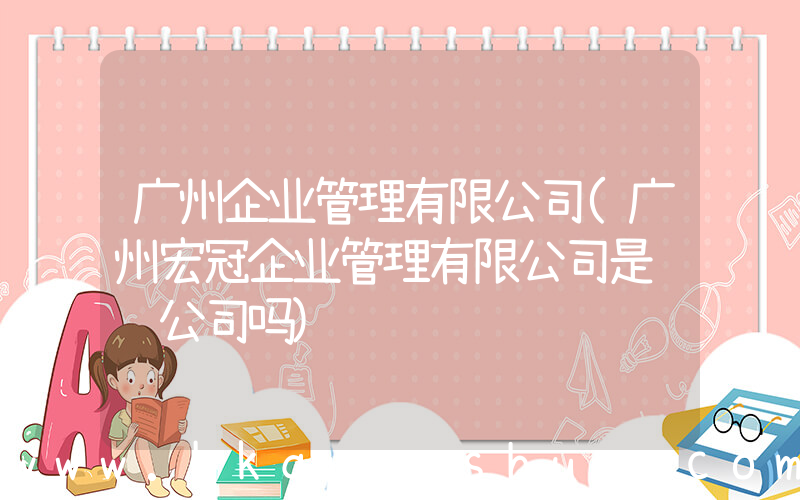广州企业管理有限公司(广州宏冠企业管理有限公司是诈骗公司吗)