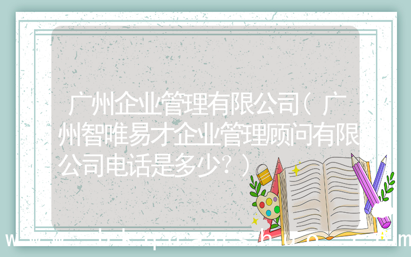 广州企业管理有限公司(广州智唯易才企业管理顾问有限公司电话是多少？)