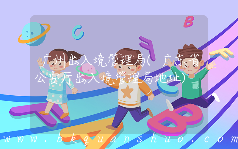 广州出入境管理局(广东省公安厅出入境管理局地址)