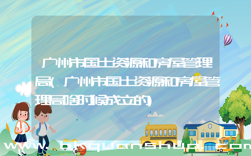 广州市国土资源和房屋管理局(广州市国土资源和房屋管理局啥时候成立的)