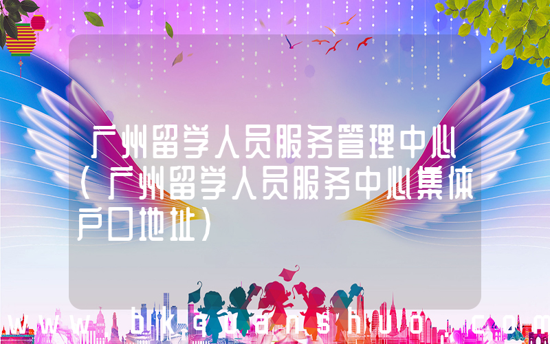 广州留学人员服务管理中心(广州留学人员服务中心集体户口地址)
