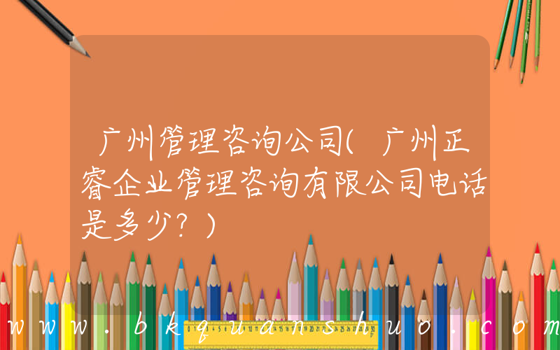 广州管理咨询公司(广州正睿企业管理咨询有限公司电话是多少？)