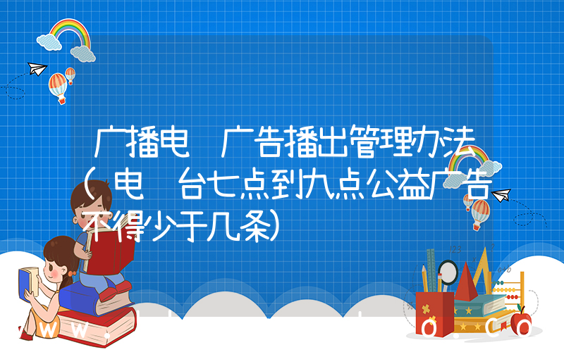 广播电视广告播出管理办法(电视台七点到九点公益广告不得少于几条)