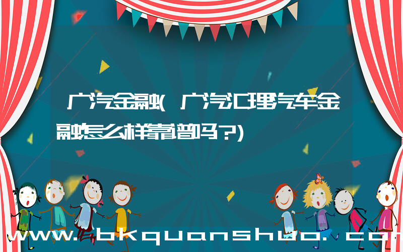 广汽金融(广汽汇理汽车金融怎么样靠谱吗？)