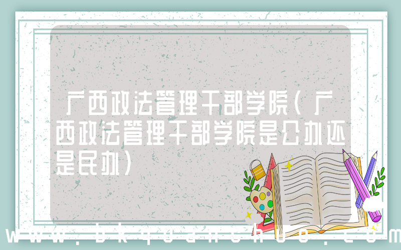 广西政法管理干部学院(广西政法管理干部学院是公办还是民办)