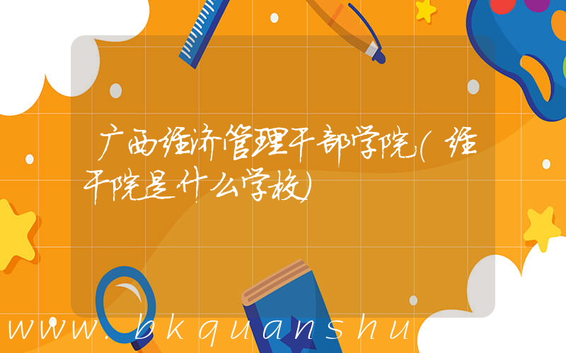 广西经济管理干部学院(经干院是什么学校)