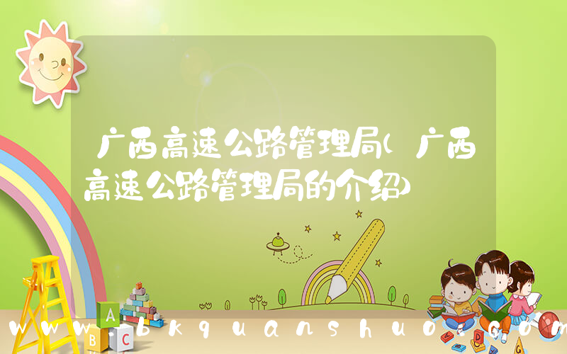 广西高速公路管理局(广西高速公路管理局的介绍)