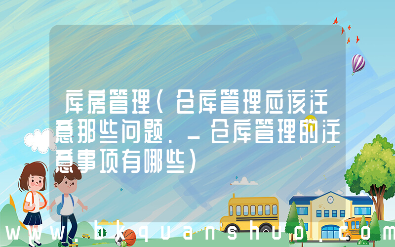 库房管理(仓库管理应该注意那些问题._仓库管理的注意事项有哪些)