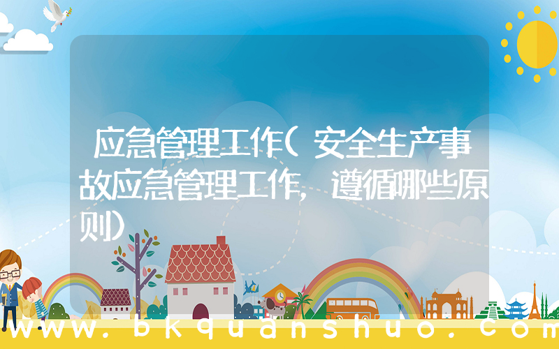 应急管理工作(安全生产事故应急管理工作，遵循哪些原则)