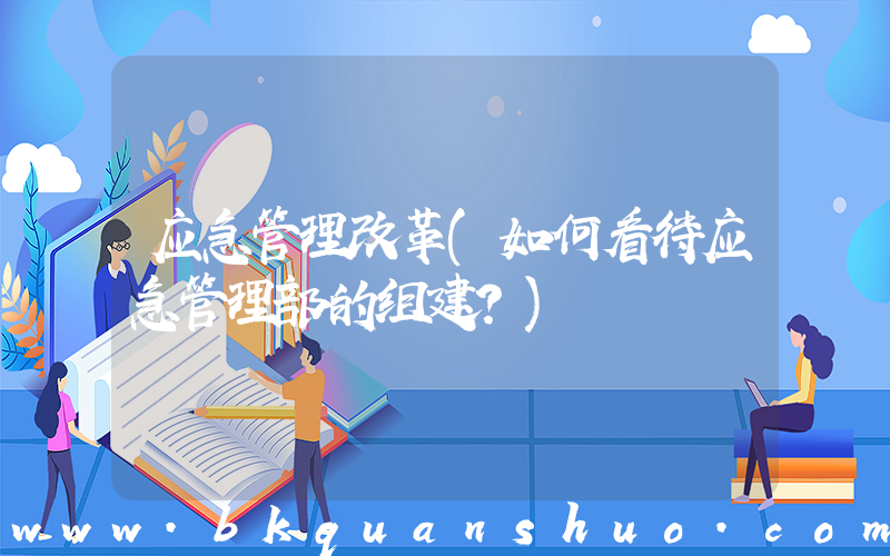 应急管理改革(如何看待应急管理部的组建？)