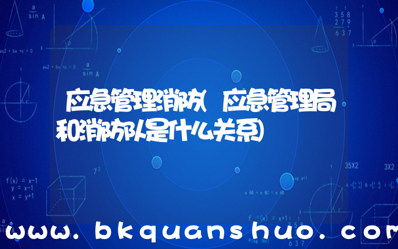 应急管理消防(应急管理局和消防队是什么关系)