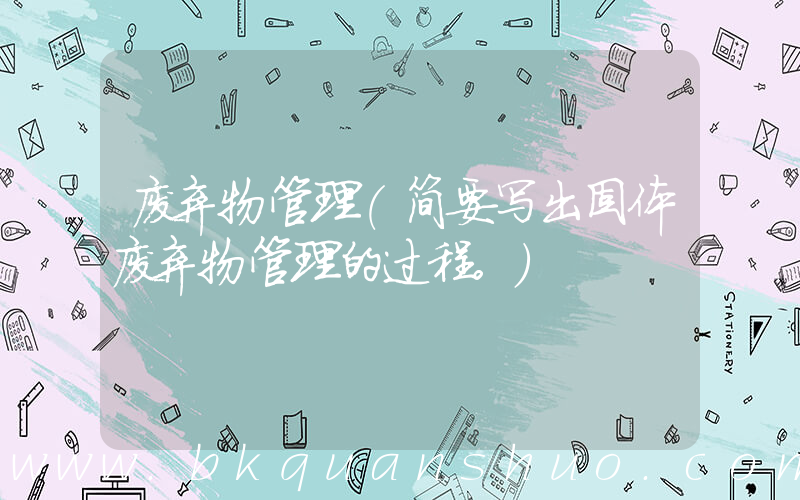 废弃物管理(简要写出固体废弃物管理的过程。)