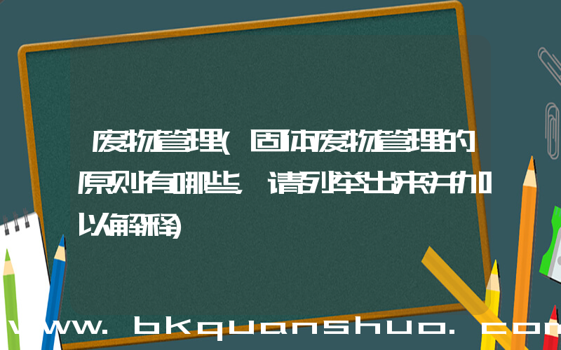 废物管理(固体废物管理的原则有哪些，请列举出来并加以解释)