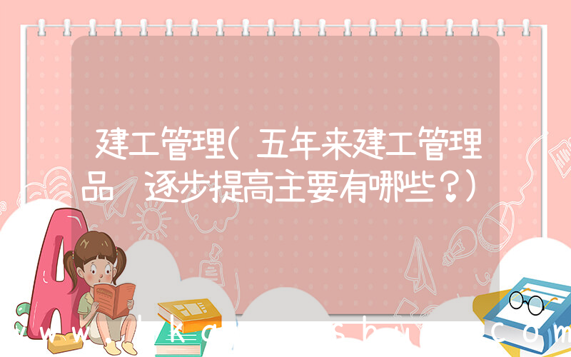 建工管理(五年来建工管理品质逐步提高主要有哪些？)
