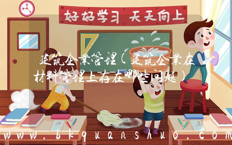 建筑企业管理(建筑企业在材料管理上存在哪些问题)
