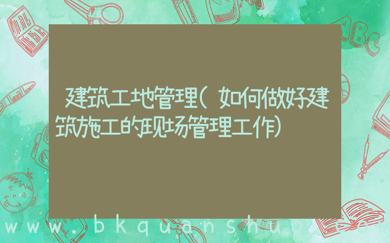 建筑工地管理(如何做好建筑施工的现场管理工作)