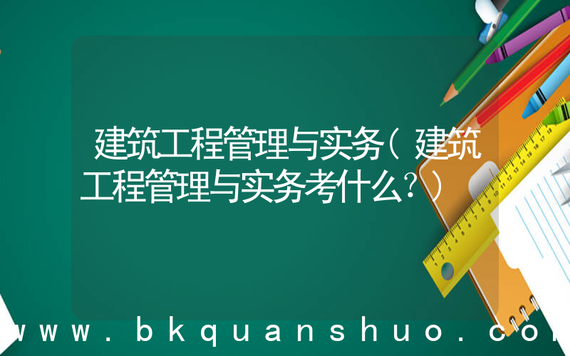 建筑工程管理与实务(建筑工程管理与实务考什么？)