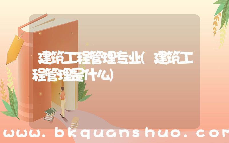 建筑工程管理专业(建筑工程管理是什么)