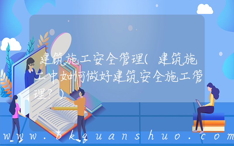 建筑施工安全管理(建筑施工中如何做好建筑安全施工管理？)