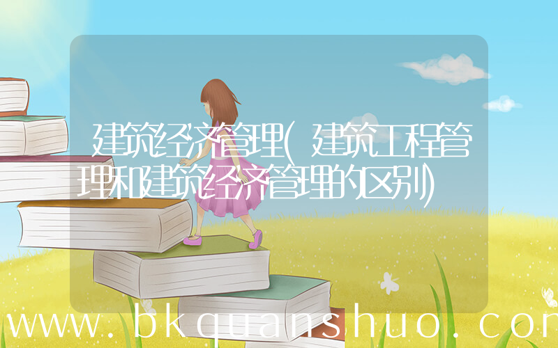 建筑经济管理(建筑工程管理和建筑经济管理的区别)