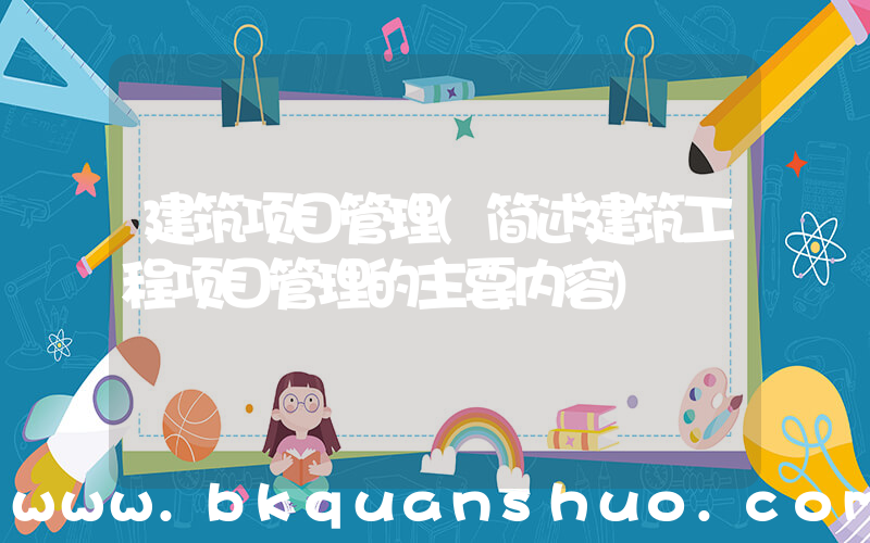 建筑项目管理(简述建筑工程项目管理的主要内容)