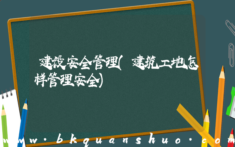 建设安全管理(建筑工地怎样管理安全)