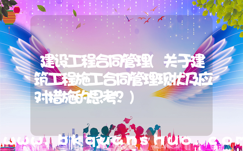 建设工程合同管理(关于建筑工程施工合同管理现状及应对措施的思考？)