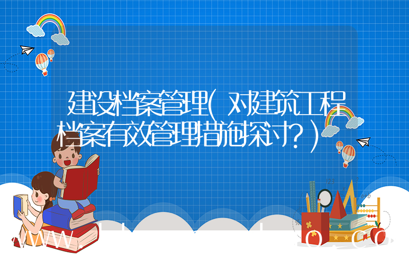 建设档案管理(对建筑工程档案有效管理措施探讨？)