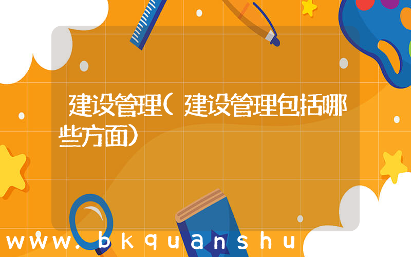 建设管理(建设管理包括哪些方面)