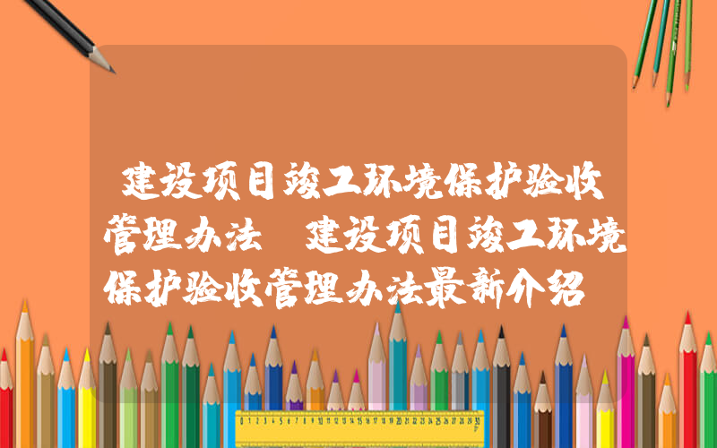 建设项目竣工环境保护验收管理办法(建设项目竣工环境保护验收管理办法最新介绍？)