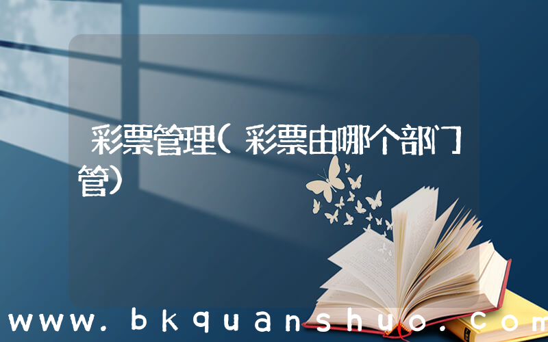 彩票管理(彩票由哪个部门管)