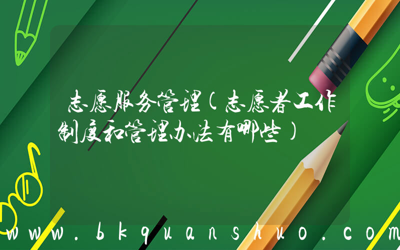 志愿服务管理(志愿者工作制度和管理办法有哪些)