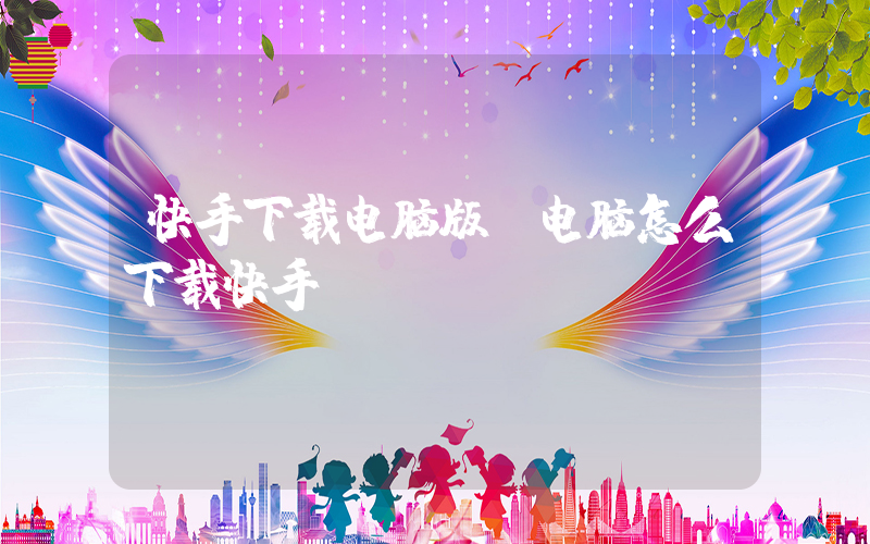 快手下载电脑版(电脑怎么下载快手)