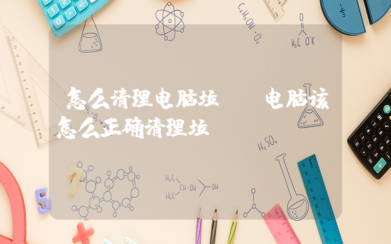 怎么清理电脑垃圾(电脑该怎么正确清理垃圾)
