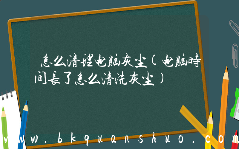 怎么清理电脑灰尘(电脑时间长了怎么清洗灰尘)