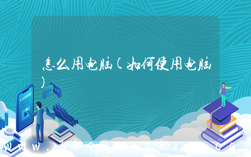 怎么用电脑(如何使用电脑)