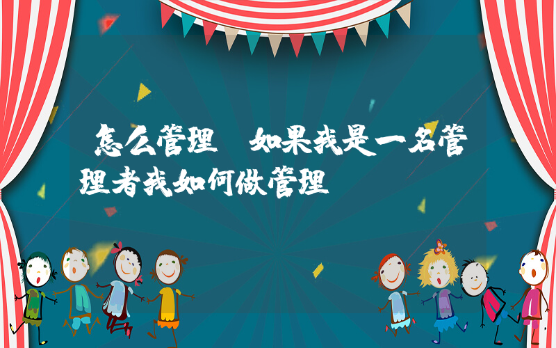 怎么管理(如果我是一名管理者我如何做管理)