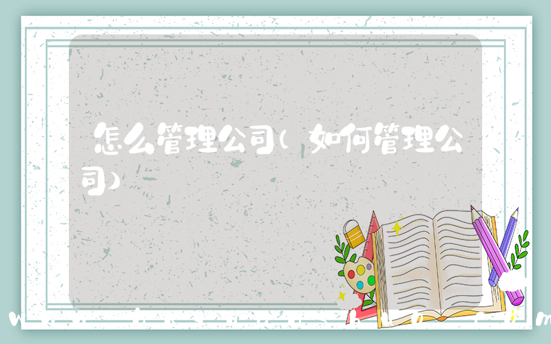 怎么管理公司(如何管理公司)